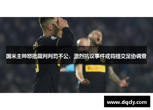 国米主帅怒批裁判判罚不公，激烈抗议事件或将提交足协调查