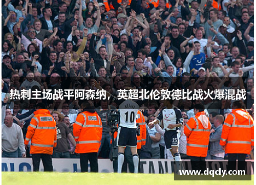 热刺主场战平阿森纳，英超北伦敦德比战火爆混战