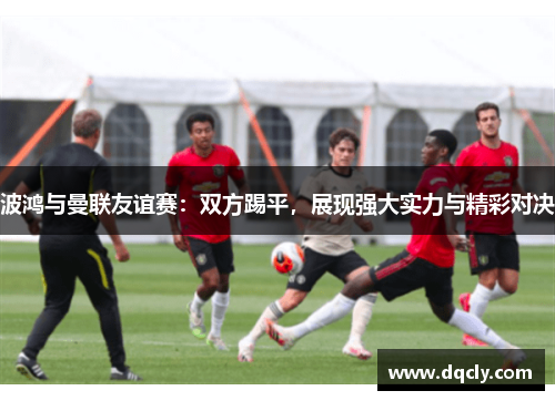 波鸿与曼联友谊赛：双方踢平，展现强大实力与精彩对决